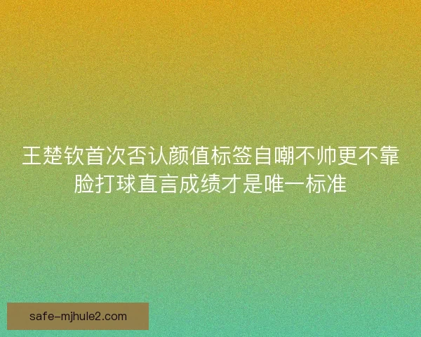 王楚钦首次否认颜值标签自嘲不帅更不靠脸打球直言成绩才是唯一标准