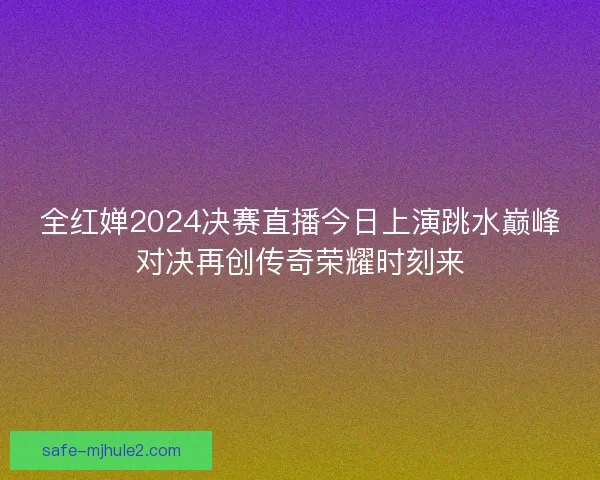 全红婵2024决赛直播今日上演跳水巅峰对决再创传奇荣耀时刻来