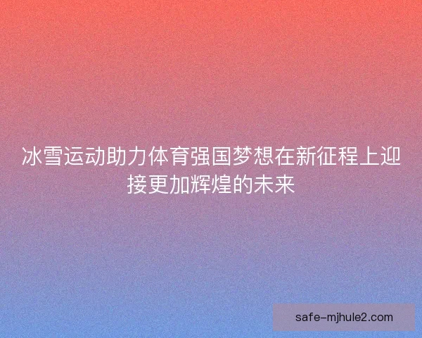冰雪运动助力体育强国梦想在新征程上迎接更加辉煌的未来 冰雪运动助力体育强国梦想在新征程上迎接更加辉煌的未来
