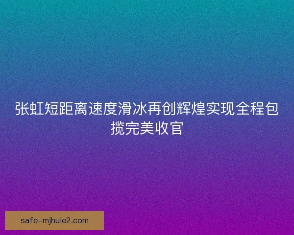 张虹短距离速度滑冰再创辉煌实现全程包揽完美收官