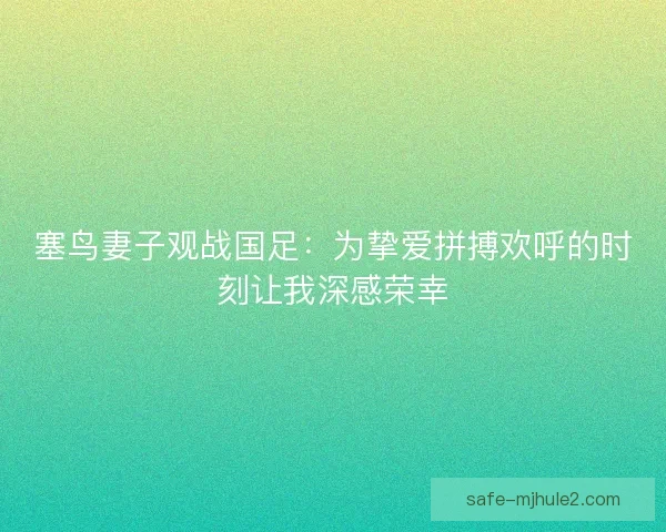 塞鸟妻子观战国足：为挚爱拼搏欢呼的时刻让我深感荣幸