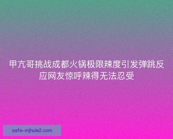 甲亢哥挑战成都火锅极限辣度引发弹跳反应网友惊呼辣得无法忍受