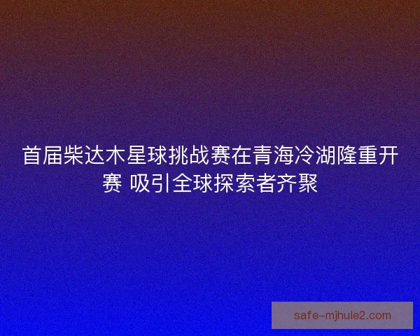 首届柴达木星球挑战赛在青海冷湖隆重开赛 吸引全球探索者齐聚