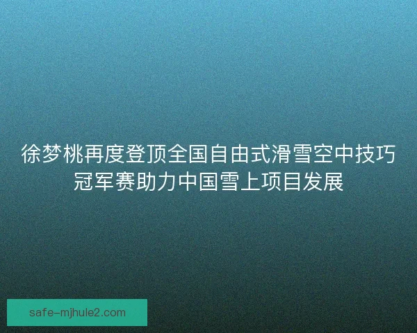 徐梦桃再度登顶全国自由式滑雪空中技巧冠军赛助力中国雪上项目发展