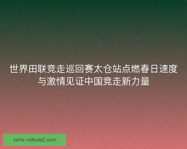世界田联竞走巡回赛太仓站点燃春日速度与激情见证中国竞走新力量 世界田联竞走巡回赛太仓站点燃春日速度与激情见证中国竞走新力量